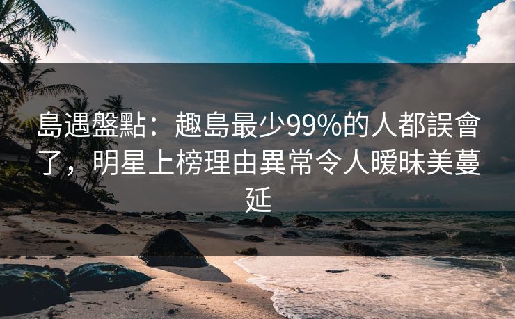 島遇盤點：趣島最少99%的人都誤會了，明星上榜理由異常令人暧昧美蔓延