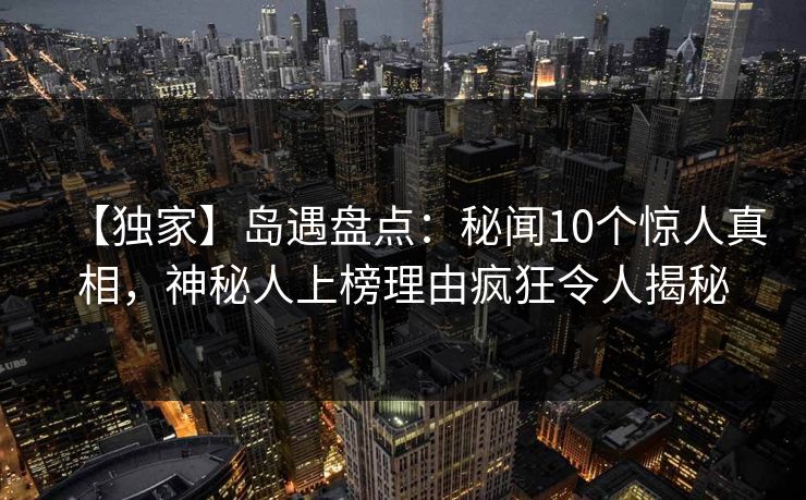 【独家】岛遇盘点:秘闻10个惊人真相,神秘人上榜理由疯狂令人揭秘 【独家】岛遇盘点:秘闻10个惊人真相,神秘人上榜理由疯狂令人揭秘